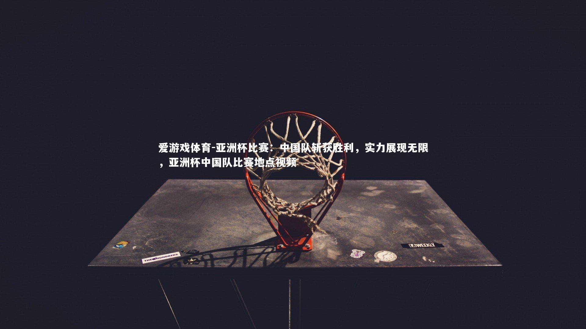 亚洲杯比赛：中国队斩获胜利，实力展现无限，亚洲杯中国队比赛地点视频