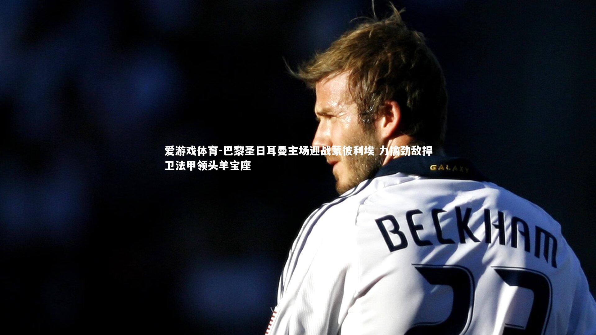 巴黎圣日耳曼主场迎战蒙彼利埃 力擒劲敌捍卫法甲领头羊宝座